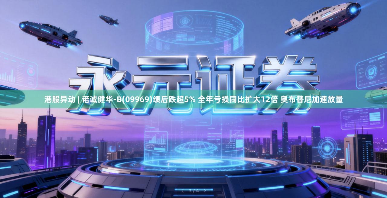 港股异动 | 诺诚健华-B(09969)绩后跌超5% 全年亏损同比扩大12倍 奥布替尼加速放量